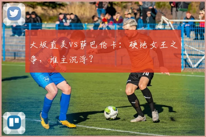 大坂直美vs萨巴伦卡：硬地女王之争，谁主沉浮？