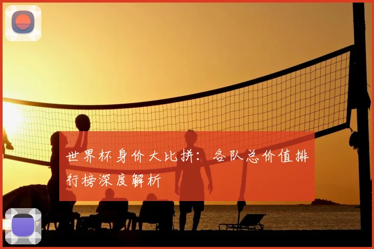 世界杯身价大比拼:各队总价值排行榜深度解析