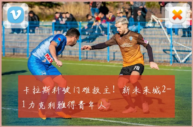 卡拉斯科破门难救主！新未来城2-1力克利雅得青年人