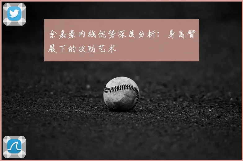 余嘉豪内线优势深度分析：身高臂展下的攻防艺术