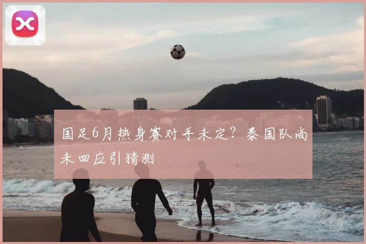 国足6月热身赛对手未定?泰国队尚未回应引猜测