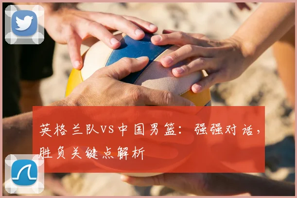 英格兰队vs中国男篮：强强对话，胜负关键点解析