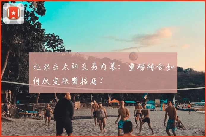 比尔去太阳交易内幕：重磅转会如何改变联盟格局？