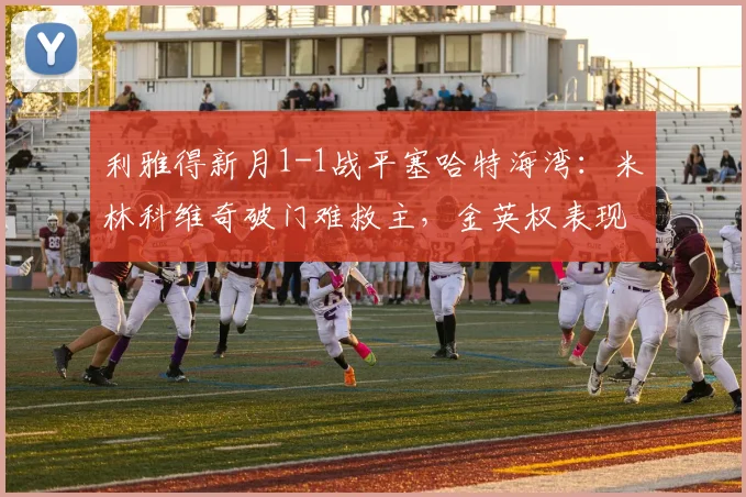利雅得新月1-1战平塞哈特海湾：米林科维奇破门难救主，金英权表现引关注【附全场录像】