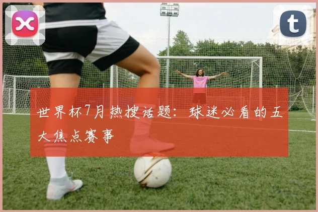 世界杯7月热搜话题:球迷必看的五大焦点赛事