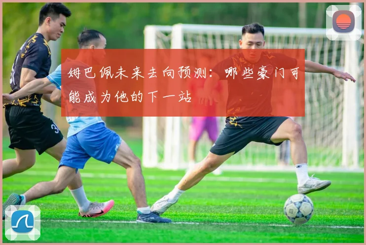 姆巴佩未来去向预测：哪些豪门可能成为他的下一站