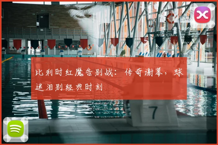 比利时红魔告别战：传奇谢幕，球迷泪别经典时刻