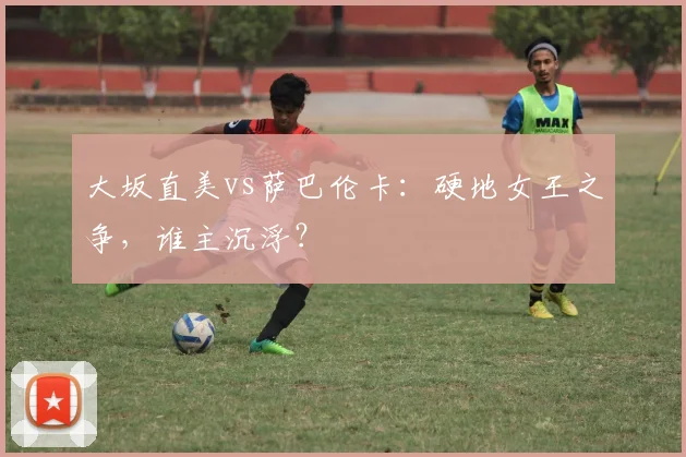 大坂直美vs萨巴伦卡：硬地女王之争，谁主沉浮？