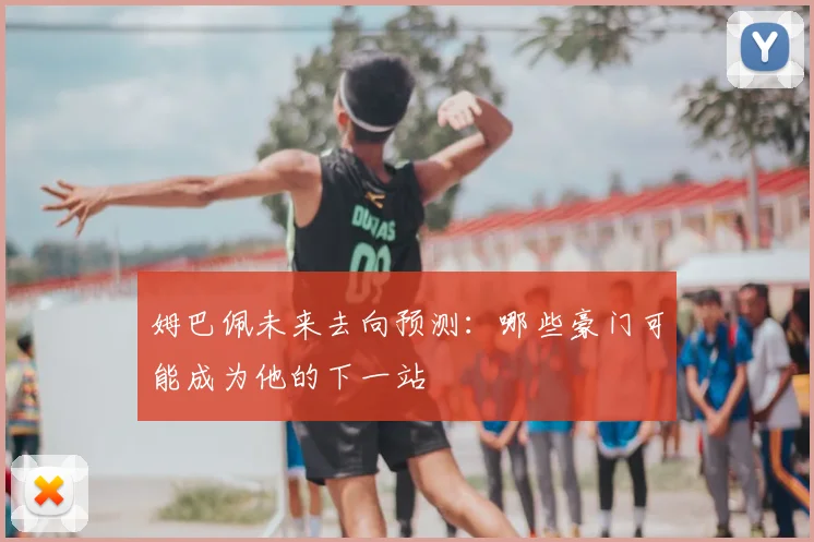 姆巴佩未来去向预测:哪些豪门可能成为他的下一站
