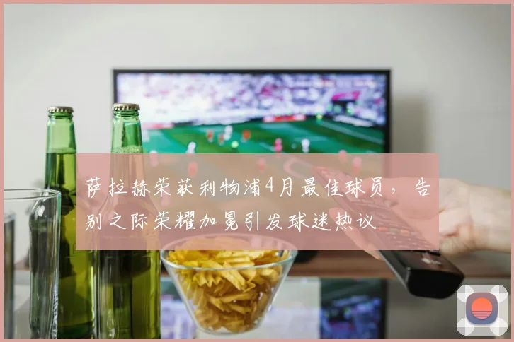萨拉赫荣获利物浦4月最佳球员,告别之际荣耀加冕引发球迷热议