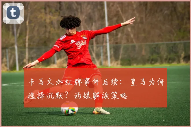 卡马文加红牌事件后续:皇马为何选择沉默?西媒解读策略