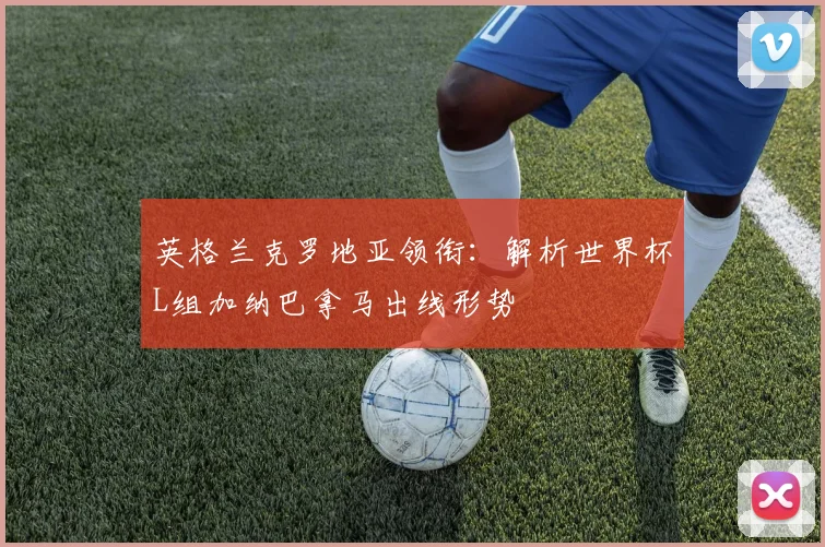 英格兰克罗地亚领衔：解析世界杯L组加纳巴拿马出线形势
